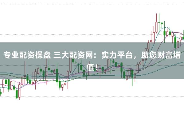 专业配资操盘 三大配资网:实力平台,助您财富增值!
