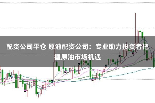 配资公司平仓 原油配资公司：专业助力投资者把握原油市场机遇