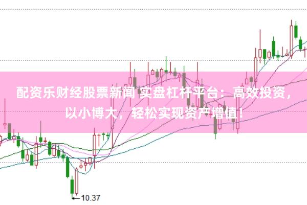 配资乐财经股票新闻 实盘杠杆平台：高效投资，以小博大，轻松实现资产增值！