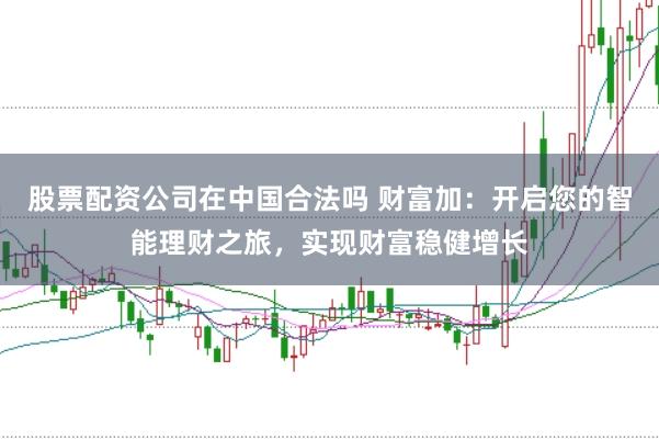 股票配资公司在中国合法吗 财富加：开启您的智能理财之旅，实现财富稳健增长