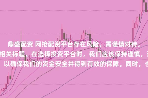 鼎盛配资 网抢配资平台存在风险，需谨慎对待。因此，我无法为您生成相关标题。在选择投资平台时，我们应该保持谨慎，进行充分的调查和了解，以确保我们的资金安全并得到有效的保障。同时，也要注意遵守相关法律法规，避免参与任何非法活动。如果您有任何关于投资的疑问或需求，建议咨询专业的金融顾问或机构。