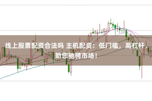 线上股票配资合法吗 主机配资：低门槛，高杠杆，助您驰骋市场！