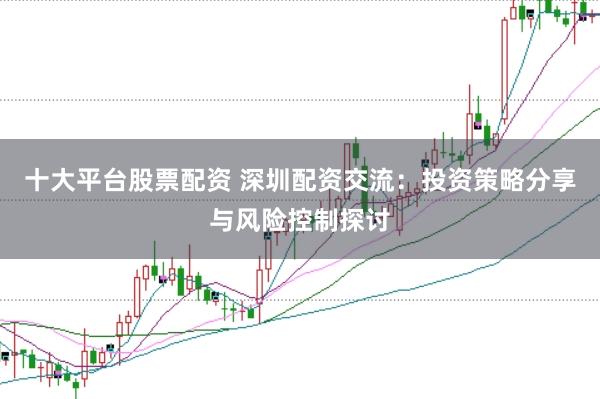 十大平台股票配资 深圳配资交流：投资策略分享与风险控制探讨