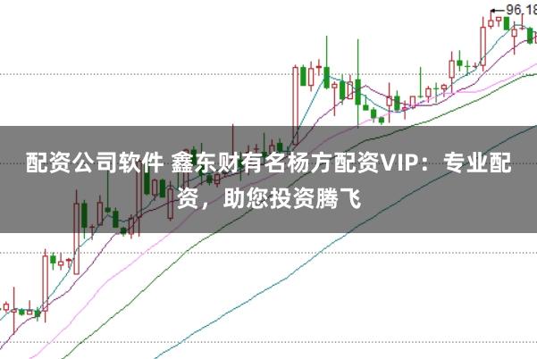 配资公司软件 鑫东财有名杨方配资VIP：专业配资，助您投资腾飞
