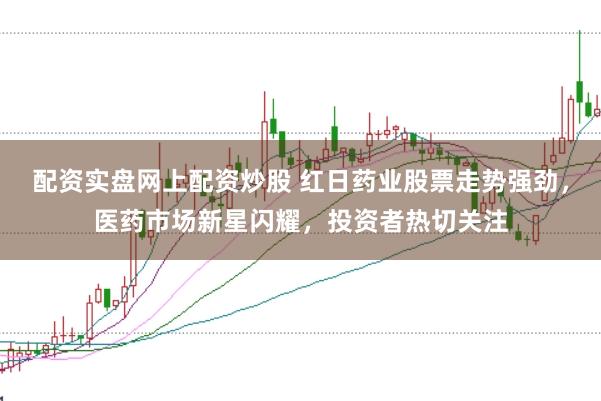 配资实盘网上配资炒股 红日药业股票走势强劲,医药市场新星闪耀,投资者热切关注